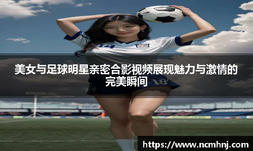 美女与足球明星亲密合影视频展现魅力与激情的完美瞬间