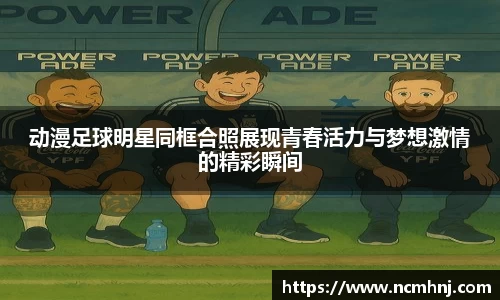 动漫足球明星同框合照展现青春活力与梦想激情的精彩瞬间